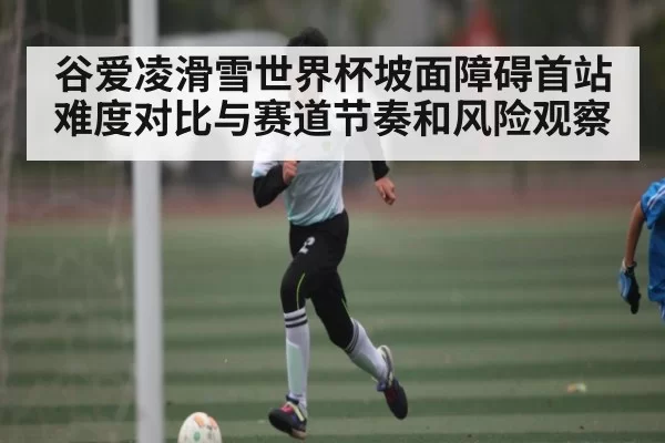 谷爱凌滑雪世界杯坡面障碍首站难度对比与赛道节奏和风险观察